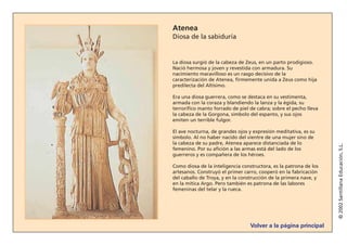 Volver a la página principal
©2002SantillanaEducación,S.L.
Atenea
Diosa de la sabiduría
La diosa surgió de la cabeza de Zeus, en un parto prodigioso.
Nació hermosa y joven y revestida con armadura. Su
nacimiento maravilloso es un rasgo decisivo de la
caracterización de Atenea, firmemente unida a Zeus como hija
predilecta del Altísimo.
Era una diosa guerrera, como se destaca en su vestimenta,
armada con la coraza y blandiendo la lanza y la égida, su
terrorífico manto forrado de piel de cabra; sobre el pecho lleva
la cabeza de la Gorgona, símbolo del espanto, y sus ojos
emiten un terrible fulgor.
El ave nocturna, de grandes ojos y expresión meditativa, es su
símbolo. Al no haber nacido del vientre de una mujer sino de
la cabeza de su padre, Atenea aparece distanciada de lo
femenino. Por su afición a las armas está del lado de los
guerreros y es compañera de los héroes.
Como diosa de la inteligencia constructora, es la patrona de los
artesanos. Construyó el primer carro, cooperó en la fabricación
del caballo de Troya, y en la construcción de la primera nave, y
en la mítica Argo. Pero también es patrona de las labores
femeninas del telar y la rueca.
 