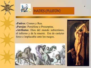 HADES (PLUTÓN)
●Padres: Cronos y Rea.
●Parejas: Perséfone o Proserpina.
●Atributos: Dios del mundo subterráneo,
el infierno y de la muerte. Era de carácter
feroz e implacable ante los ruegos.
*
 