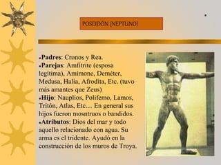 POSEIDÓN (NEPTUNO)
●Padres: Cronos y Rea.
●Parejas: Amfitrite (esposa
legítima), Amímone, Deméter,
Medusa, Halia, Afrodita, Etc. (tuvo
más amantes que Zeus)
●Hijo: Nauplios, Polifemo, Lamos,
Tritón, Atlas, Etc… En general sus
hijos fueron mosntruos o bandidos.
●Atributos: Dios del mar y todo
aquello relacionado con agua. Su
arma es el tridente. Ayudó en la
construcción de los muros de Troya.
*
 
