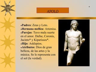 APOLO
●Padres: Zeus y Leto.
●Hermana melliza: Artemisa.
●Parejas: Tuvo mala suerte
en el amor. Dafne, Coronis,
Jacinto* y Kiparissos*.
●Hijo: Asklepios.
●Atributos: Dios de gran
belleza, de las artes y la
música. Se le representa con
el sol (la verdad).
*
 