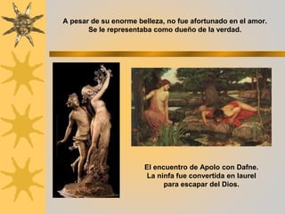 A pesar de su enorme belleza, no fue afortunado en el amor.
Se le representaba como dueño de la verdad.
El encuentro de Apolo con Dafne.
La ninfa fue convertida en laurel
para escapar del Dios.
 