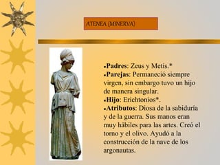 ATENEA (MINERVA)
●Padres: Zeus y Metis.*
●Parejas: Permaneció siempre
virgen, sin embargo tuvo un hijo
de manera singular.
●Hijo: Erichtonios*.
●Atributos: Diosa de la sabiduría
y de la guerra. Sus manos eran
muy hábiles para las artes. Creó el
torno y el olivo. Ayudó a la
construcción de la nave de los
argonautas.
 