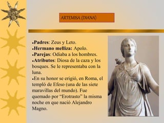 ARTEMISA (DIANA)
●Padres: Zeus y Leto.
●Hermano melliza: Apolo.
●Parejas: Odiaba a los hombres.
●Atributos: Diosa de la caza y los
bosques. Se le representaba con la
luna.
●En su honor se erigió, en Roma, el
templó de Efeso (una de las siete
maravillas del mundo). Fue
quemado por “Erotrasto” la misma
noche en que nació Alejandro
Magno.
 