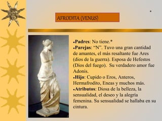 AFRODITA (VENUS)
●Padres: No tiene.*
●Parejas: “N”. Tuvo una gran cantidad
de amantes, el más resaltante fue Ares
(dios de la guerra). Esposa de Hefestos
(Dios del fuego). Su verdadero amor fue
Adonis.
●Hijo: Cupido o Eros, Anteros,
Hermafrodito, Eneas y muchos más.
●Atributos: Diosa de la belleza, la
sensualidad, el deseo y la alegría
femenina. Su sensualidad se hallaba en su
cintura.
*
 