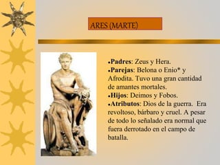 ARES (MARTE)
●Padres: Zeus y Hera.
●Parejas: Belona o Enio* y
Afrodita. Tuvo una gran cantidad
de amantes mortales.
●Hijos: Deimos y Fobos.
●Atributos: Dios de la guerra. Era
revoltoso, bárbaro y cruel. A pesar
de todo lo señalado era normal que
fuera derrotado en el campo de
batalla.
 