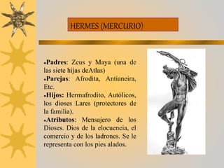 HERMES (MERCURIO)
●Padres: Zeus y Maya (una de
las siete hijas deAtlas)
●Parejas: Afrodita, Antianeira,
Etc.
●Hijos: Hermafrodito, Autólicos,
los dioses Lares (protectores de
la familia).
●Atributos: Mensajero de los
Dioses. Dios de la elocuencia, el
comercio y de los ladrones. Se le
representa con los pies alados.
 