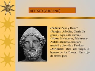 HEFESTO (VULCANO)
●Padres: Zeus y Hera.*
●Parejas: Afrodita, Charis (la
gracia), Aglaia (la aurora).
●Hijos: Erichtonios, Palaimon y
Ardalos (famoso escultor),
modeló y dio vida a Pandora.
●Atributos: Dios del fuego, el
herrero de los Dioses. Era cojo
de ambos pies.
 