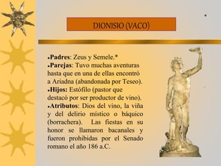 DIONISIO (VACO)
●Padres: Zeus y Semele.*
●Parejas: Tuvo muchas aventuras
hasta que en una de ellas encontró
a Ariadna (abandonada por Teseo).
●Hijos: Estófilo (pastor que
destacó por ser productor de vino).
●Atributos: Dios del vino, la viña
y del delirio místico o báquico
(borrachera). Las fiestas en su
honor se llamaron bacanales y
fueron prohibidas por el Senado
romano el año 186 a.C.
*
 
