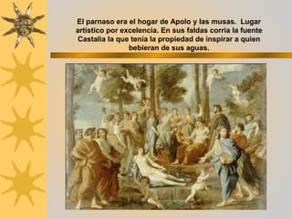 El parnaso era el hogar de Apolo y las musas. Lugar
artístico por excelencia. En sus faldas corría la fuente
Castalia la que tenía la propiedad de inspirar a quien
bebieran de sus aguas.
 