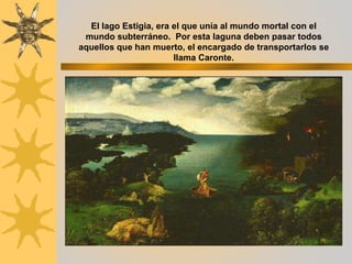 El lago Estigia, era el que unía al mundo mortal con el
mundo subterráneo. Por esta laguna deben pasar todos
aquellos que han muerto, el encargado de transportarlos se
llama Caronte.
 
