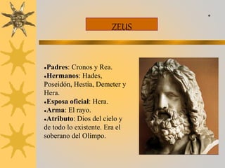 ZEUS
●Padres: Cronos y Rea.
●Hermanos: Hades,
Poseidón, Hestia, Demeter y
Hera.
●Esposa oficial: Hera.
●Arma: El rayo.
●Atributo: Dios del cielo y
de todo lo existente. Era el
soberano del Olimpo.
*
 