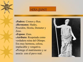 HERA (JUNO)
●Padres: Cronos y Rea.
●Hermanos: Hades,
Poseidón, Hestia, Demeter y
Zeus.
●Esposo: Zeus.
●Atributo: Respetada como
verdadera reina del Olimpo.
Era muy hermosa, celosa,
implacable y vengativa.
●Protege el matrimonio y se
asocia con el pavo real.
 