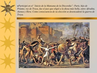 ●Participó en el “Juicio de la Manzana de la Discordia”: Paris, hijo de
Príamo, rey de Troya, fue el juez que eligió a la diosa más bella, entre Afrodita,
Atenea y Hera. Como consecuencia de su elección se desencadenó la guerra de
Troya.
 