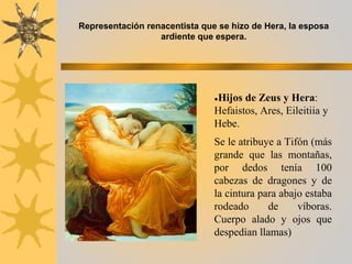 ●Hijos de Zeus y Hera:
Hefaistos, Ares, Eileitiia y
Hebe.
Se le atribuye a Tifón (más
grande que las montañas,
por dedos tenía 100
cabezas de dragones y de
la cintura para abajo estaba
rodeado de víboras.
Cuerpo alado y ojos que
despedían llamas)
Representación renacentista que se hizo de Hera, la esposa
ardiente que espera.
 
