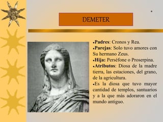 DEMETER
●Padres: Cronos y Rea.
●Parejas: Solo tuvo amores con
Su hermano Zeus.
●Hija: Perséfone o Proserpina.
●Atributos: Diosa de la madre
tierra, las estaciones, del grano,
de la agricultura.
●Es la diosa que tuvo mayor
cantidad de templos, santuarios
y a la que más adoraron en el
mundo antiguo.
*
 
