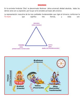 BRAHMAN
En la corriente hinduista “Dios” es denominado Brahman (alma universal), deidad absoluta, todos los
demás seres son su expresión, por lo que se le considera principio del universo.
La representación masculina de las tres cualidades fundamentales que rigen el Universo, conforman la
Tri-mūrti que significa tres formas, y estas son:
 