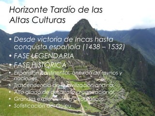 Horizonte Tardío de las
Altas Culturas

• Desde victoria de Incas hasta
  conquista española (1438 – 1532)
• FASE LEGENDARIA
• FASE HISTÓRICA
• Expansión continental, anexión de reynos y
  naciones.
• Trascendencia de la civilización andina.
• Alto grado de desarrollo organizacional.
• Grandes exploraciones geográficas.
• Sofisticación del Quipu.
 