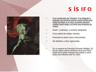 SÍSIFO Fue condenado por Tánatos. Fue obligado a empujar una enorme piedra cuesta arriba pero antes de llegar a la cima, la piedra siempre rodaba hacia abajo y él tenia que empezar de nuevo. Sudor, y esfuerzo, y corazón sangrante,  Fruto estéril de inútiles intentos,  Perturban la razón como instrumentos  De diabólico y fiero nigromante. Es un poema de Francisco Alvarez Hidalgo. En él nos relata cuánto esfuerzo tenía que hacer Sísifo para poder empujar esa piedra y como todos sus intentos eran en vano. 
