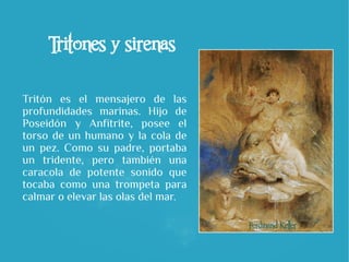 Tritones y sirenas
Tritón es el mensajero de las
profundidades marinas. Hijo de
Poseidón y Anfítrite, posee el
torso de un humano y la cola de
un pez. Como su padre, portaba
un tridente, pero también una
caracola de potente sonido que
tocaba como una trompeta para
calmar o elevar las olas del mar.
 