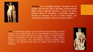 Ares, en la mitología griega, dios de la guerra e hijo de Zeus, rey de los
dioses, y de su esposa Hera. Ares es representado con coraza, casco,
escudo y tina espada manchada de sangre. Tiene un cuerpo enorme y
suele ir acompañado de sus hijos Deimos (Temor) y Fobo (Terror).
Agresivo y sanguinario, Ares personificaba la brutal naturaleza de la
guerra, y era impopular tanto para los dioses como para los seres
humanos.
Hermes, en la mitología griega, mensajero de los
dioses, hijo del dios Zeus y de Maya, la hija del titán
Atlas. Como especial servidor y correo de Zeus,
Hermes tenía un sombrero y sandalias aladas y
llevaba un caduceo de oro, o varita mágica, con
serpientes enrolladas y alas en la parte superior.
 