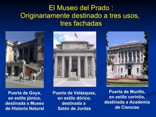 El Museo del Prado : Originariamente destinado a tres usos,  tres fachadas Puerta de Goya, en estilo jónico, destinada a Museo de Historia Natural Puerta de Velázquez, en estilo dórico, destinada a  Salón de Juntas Puerta de Murillo, en estilo corintio, destinada a Academia de Ciencias 