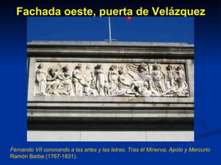 Fachada oeste, puerta de Velázquez Fernando VII coronando a las artes y las letras. Tras él Minerva, Apolo y Mercurio Ramón Barba (1767-1831). 