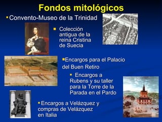 Fondos mitológicos Colección antigua de la reina Cristina de Suecia Encargos para el Palacio  del Buen Retiro Encargos a Rubens y su taller para la Torre de la Parada en el Pardo Convento-Museo de la Trinidad Encargos a Velázquez y compras de Velázquez en Italia 