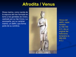 Afrodita / Venus Diosa marina, como nacida de la espuma del mar formada en torno a los genitales de Urano, castrado por su hijo Crono. La acompaña, por su carácter marino, un delfín, que forma parte de su comitiva. Venus del delfín , copia romana (c.140-150 d.C.) de un original del helenismo temprano (c. 280-250 a.C.) 