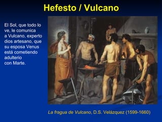 Hefesto / Vulcano La fragua de Vulcano , D.S. Velázquez (1599-1660) El Sol, que todo lo ve, le comunica a Vulcano, experto dios artesano, que su esposa Venus está cometiendo adulterio con Marte. 