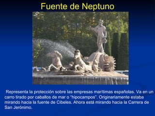 Fuente de Neptuno Representa la protección sobre las empresas marítimas españolas. Va en un carro tirado por caballos de mar o “hipocampos”. Originariamente estaba mirando hacia la fuente de Cibeles. Ahora está mirando hacia la Carrera de San Jerónimo. 