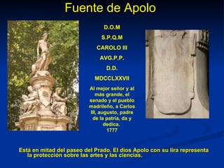 Fuente de Apolo Está en mitad del paseo del Prado. El dios Apolo con su lira representa la protección sobre las artes y las ciencias.   D.O.M S.P.Q.M CAROLO III AVG.P.P. D.D. MDCCLXXVII Al mejor señor y al más grande, el senado y el pueblo madrileño, a Carlos III, augusto, padre de la patria, da y dedica.  1777 