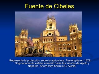 Fuente de Cibeles Representa la protección sobre la agricultura. Fue erigida en 1872. Originariamente estaba mirando hacia las fuentes de Apolo y Neptuno. Ahora mira hacia la C/ Alcalá. 