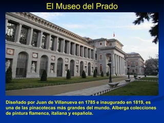 El Museo del Prado Diseñado por Juan de Villanueva en 1785 e inaugurado en 1819, es una de las pinacotecas más grandes del mundo. Alberga colecciones de pintura flamenca, italiana y española. 