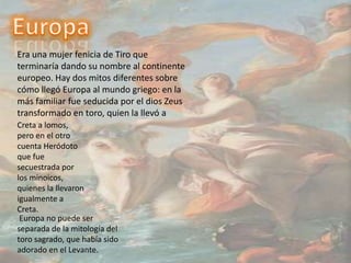 EuropaEra una mujer fenicia de Tiro que terminaría dando su nombre al continente europeo. Hay dos mitos diferentes sobre cómo llegó Europa al mundo griego: en la más familiar fue seducida por el dios Zeus transformado en toro, quien la llevó aCreta a lomos, pero en el otro cuenta Heródoto que fue secuestrada por los minoicos, quienes la llevaron igualmente a Creta. Europa no puede ser separada de la mitología del toro sagrado, que había sido adorado en el Levante.
