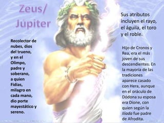 Zeus/JúpiterSus atributos incluyen el rayo, el águila, el toro y el roble.Recolector de nubes, dios del trueno,y en el Olimpo, padre y soberano, a quien Fidias, milagro en cada mano,dio porte mayestático y sereno.Hijo de Cronos y Rea, era el más joven de sus descendientes. En la mayoría de las tradiciones aparece casado con Hera, aunque en el oráculo de Dódona su esposa era Dione, con quien según la Ilíada fue padre de Afrodita.