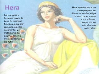 HeraHera, queriendo dar un buen ejemplo a los dioses y mortales, eligió la vaca como  uno de      sus emblemas, porque son los animales más maternales.Era la esposa y hermana mayor de Zeus. Su principal función era presidir como diosa de los nacimientos y el matrimonio. Su equivalente en la mitología romana era Juno. 