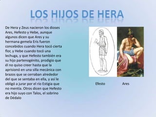 Los hijos de heraDe Hera y Zeus nacieron los dioses Ares, Hefesto y Hebe, aunque algunos dicen que Ares y su hermana gemela Eris fueron concebidos cuando Hera tocó cierta flor, y Hebe cuando tocó una lechuga, y que Hefesto también era su hijo partenogénito, prodigio que él no quiso creer hasta que la aprisionó en una silla mecánica con brazos que se cerraban alrededor del que se sentaba en ella, y así le obligó a jurar por el río Estigia que no mentía. Otros dicen que Hefesto era hijo suyo con Talos, el sobrino de DédaloEfestoAres
