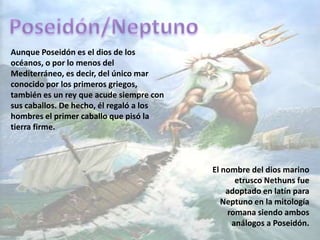 Poseidón/NeptunoAunque Poseidón es el dios de los océanos, o por lo menos del Mediterráneo, es decir, del único mar conocido por los primeros griegos, también es un rey que acude siempre con sus caballos. De hecho, él regaló a los hombres el primer caballo que pisó la tierra firme.El nombre del dios marino etrusco Nethunsfue adoptado en latín para Neptuno en la mitología romana siendo ambos análogos a Poseidón.