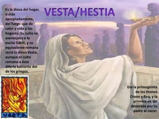 Vesta/hestiaEs la diosa del hogar, o más apropiadamente, del fuego que da calor y vida a los hogares. Su culto se asemejaba a la escita Tabiti, y su equivalente romana sería la diosa Vesta, aunque el culto romano a ésta difería bastante del de los griegos.Era la primogénita de los titanes Crono y Rea, y la primera en ser devorada por su padre al nacer.