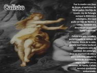 CalistoFue la madre con Zeus de Arcas, el epónimo de los arcadios. Era hija de Licaón, rey de Pelasgia aunque la Biblioteca mitológica, dice que pudo ser hija de Nicteo o Ceteo. También era descrita en ocasiones como una ninfa.Calisto era una cazadora perteneciente al cortejo de Artemisa, diosa de la caza, para lo cual había hecho el obligatorio voto de castidad. Sin embargo, Zeus se enamoró de ella y, para seducirla, adoptó la forma de Artemisa o, según algunas pocas versiones, de Apolo. Calisto terminó quedando embarazada.