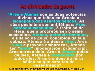 “ Ares e Atenea  son as dúas potencias divinas que teñen en Grecia o  monopolio dos asuntos bélicos.  As súas posicións son antitéticas:  Ares ,  potencia masculina , é froito só de Hera, que o procreou sen o seme masculino.  Atenea ,  potencia feminina , é filla só de Zeus, concibida da súa cabeza. Atenea é a deusa  virxe , Ares  viola  e provoca embarazos, Atenea ten “ metis ” (moderación, prudencia), Ares carece dela. Ares é  odiado  polos deuses, Atenea é  respectada  por todos eles. Ares é o deus do furor bélico no que este ten de desenfreado”.   Ives Bonnefoy,  Diccionario de las mitologías, II,  páx 214 As divindades da guerra 