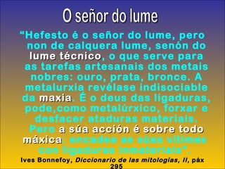 “ Hefesto é o señor do lume, pero non de calquera lume, senón do  lume técnico , o que serve para as tarefas artesanais dos metais nobres: ouro, prata, bronce. A metalurxia revélase indisociable da  maxia . É o deus das ligaduras, pode,como metalúrxico, forxar e desfacer ataduras materiais. Pero  a súa acción é sobre todo máxica : encadea as súas vítimas  con ligaduras inmateriais”.  Ives Bonnefoy,  Diccionario de las mitologías, II,  páx 295 O señor do lume 
