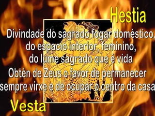 Divindade do sagrado fogar doméstico,  do espacio interior, feminino,  do lume sagrado que é vida Obtén de Zeus o favor de permanecer  sempre virxe e de ocupar o centro da casa Hestia Vesta 
