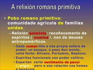 Pobo romano primitivo:  comunidade agrícola  de  familias  unidas . Relixión  animista : recoñecemento de espíritos  (   numina  ),  non de deuses antropomórficos . Cada  numen   tiña a súa propia esfera de poder: un bosque, o paso dun monte, unha fonte: Silvano, Portumno, Neptuno. Espíritos funcionais con poder volitivo. Espertan  certo  sentimento de pavor   (  religio  ),  pero a súa relación cos homes é benévola. A relixión romana primitiva 