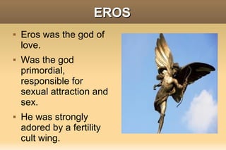 EROS
   Eros was the god of
    love.
   Was the god
    primordial,
    responsible for
    sexual attraction and
    sex.
   He was strongly
    adored by a fertility
    cult wing.
 