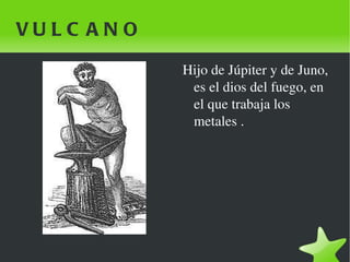 VULCANO Hijo de Júpiter y de Juno, es el dios del fuego, en el que trabaja los metales . 