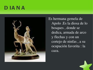 DIANA Es hermana gemela de Apolo .Es la diosa de lo bosques , donde se dedica, armada de arco y flechas y con un cortejo de ninfas , a su ocupación favorita : la caza. 