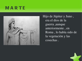 MARTE Hijo de Júpiter y Juno , era el dios de la guerra ,aunque anteriormente , en Roma , lo había sido de la vegetación y las cosechas .  
