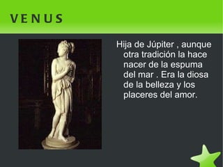 VENUS Hija de Júpiter , aunque otra tradición la hace nacer de la espuma del mar . Era la diosa de la belleza y los placeres del amor. 