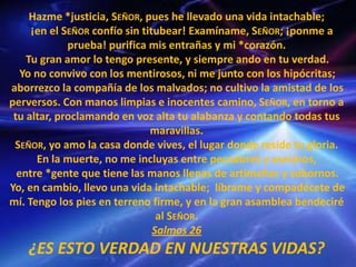 Hazme *justicia, SEÑOR, pues he llevado una vida intachable;
¡en el SEÑOR confío sin titubear! Examíname, SEÑOR; ¡ponme a
prueba! purifica mis entrañas y mi *corazón.
Tu gran amor lo tengo presente, y siempre ando en tu verdad.
Yo no convivo con los mentirosos, ni me junto con los hipócritas;
aborrezco la compañía de los malvados; no cultivo la amistad de los
perversos. Con manos limpias e inocentes camino, SEÑOR, en torno a
tu altar, proclamando en voz alta tu alabanza y contando todas tus
maravillas.
SEÑOR, yo amo la casa donde vives, el lugar donde reside tu gloria.
En la muerte, no me incluyas entre pecadores y asesinos,
entre *gente que tiene las manos llenas de artimañas y sobornos.
Yo, en cambio, llevo una vida intachable; líbrame y compadécete de
mí. Tengo los pies en terreno firme, y en la gran asamblea bendeciré
al SEÑOR.
Salmos 26
¿ES ESTO VERDAD EN NUESTRAS VIDAS?
 